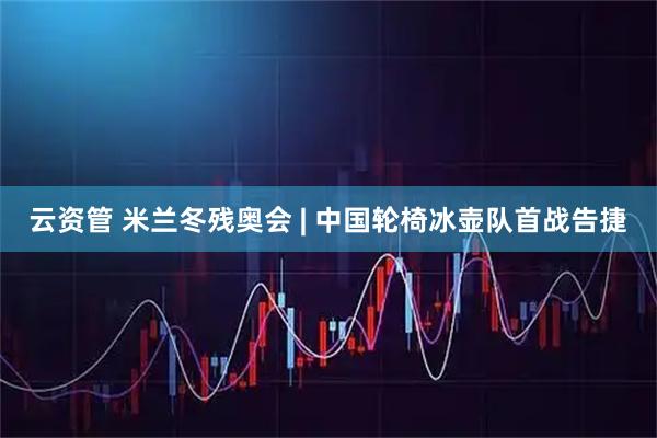 云资管 米兰冬残奥会 | 中国轮椅冰壶队首战告捷