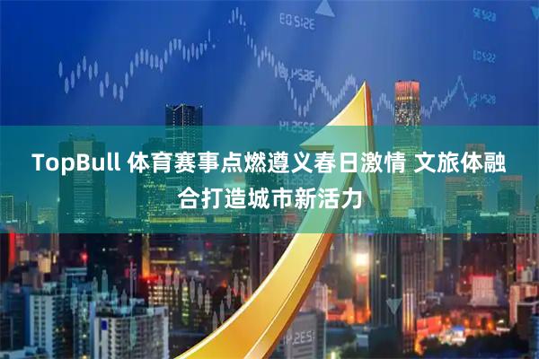 TopBull 体育赛事点燃遵义春日激情 文旅体融合打造城市新活力