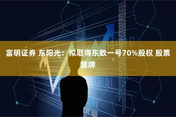 富明证券 东阳光：拟取得东数一号70%股权 股票复牌