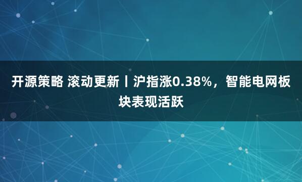 开源策略 滚动更新丨沪指涨0.38%，智能电网板块表现活跃