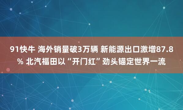 91快牛 海外销量破3万辆 新能源出口激增87.8% 北汽福田以“开门红”劲头锚定世界一流