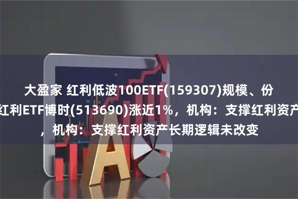 大盈家 红利低波100ETF(159307)规模、份额创新高，港股红利ETF博时(513690)涨近1%，机构：支撑红利资产长期逻辑未改变