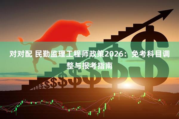 对对配 民勤监理工程师政策2026：免考科目调整与报考指南