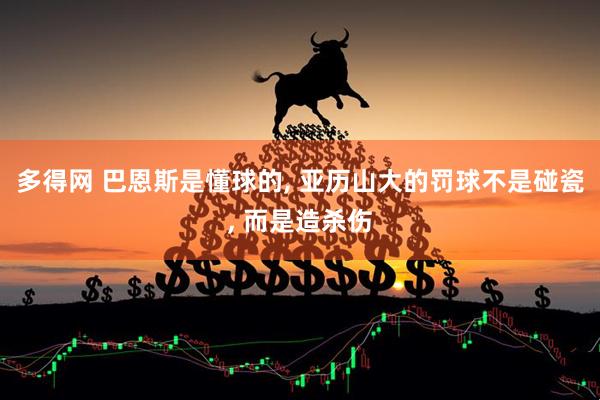 多得网 巴恩斯是懂球的, 亚历山大的罚球不是碰瓷, 而是造杀伤