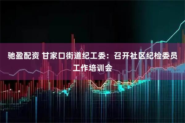 驰盈配资 甘家口街道纪工委：召开社区纪检委员工作培训会