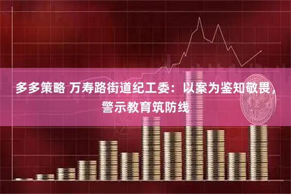 多多策略 万寿路街道纪工委：以案为鉴知敬畏，警示教育筑防线