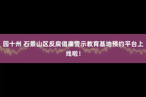 园十州 石景山区反腐倡廉警示教育基地预约平台上线啦！