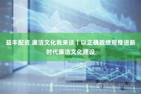 益丰配资 廉洁文化我来谈丨以正确政绩观推进新时代廉洁文化建设