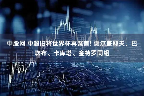 中股网 中超旧将世界杯再聚首! 谢尔盖耶夫、巴坎布、卡库塔、金特罗同组