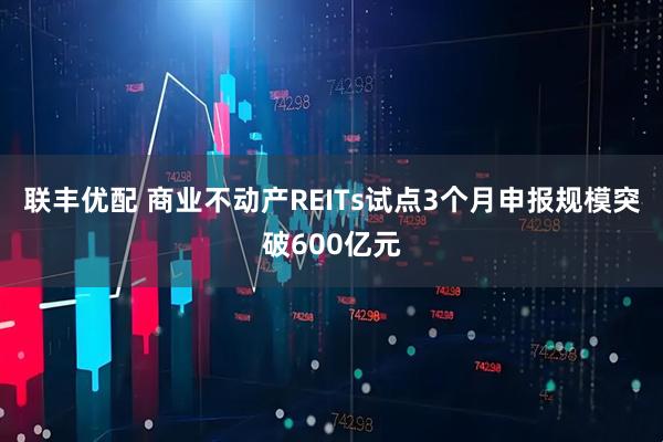 联丰优配 商业不动产REITs试点3个月申报规模突破600亿元