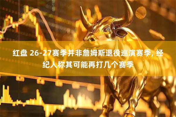 红盘 26-27赛季并非詹姆斯退役巡演赛季, 经纪人称其可能再打几个赛季