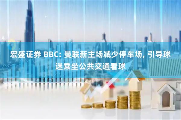宏盛证券 BBC: 曼联新主场减少停车场, 引导球迷乘坐公共交通看球