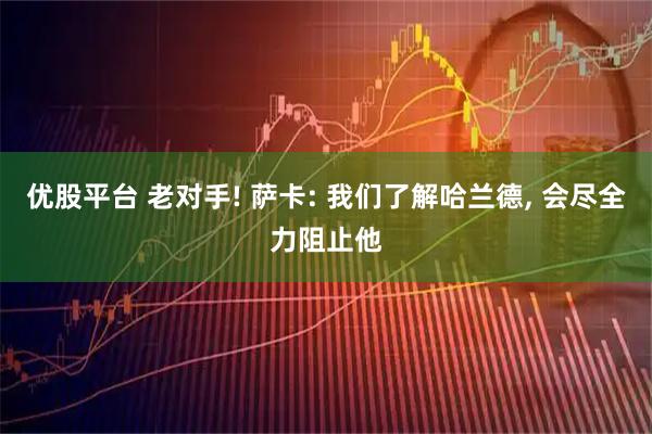 优股平台 老对手! 萨卡: 我们了解哈兰德, 会尽全力阻止他