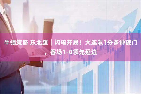 牛领策略 东北超｜闪电开局！大连队1分多钟破门，客场1-0领先延边