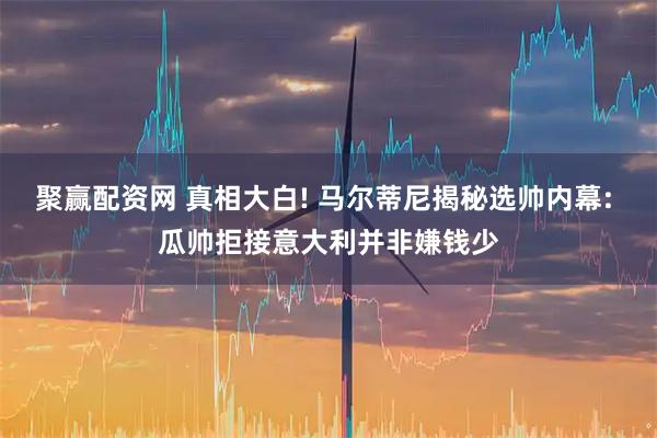 聚赢配资网 真相大白! 马尔蒂尼揭秘选帅内幕: 瓜帅拒接意大利并非嫌钱少
