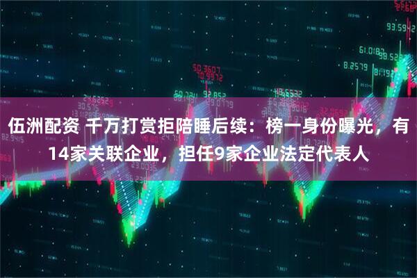 伍洲配资 千万打赏拒陪睡后续：榜一身份曝光，有14家关联企业，担任9家企业法定代表人