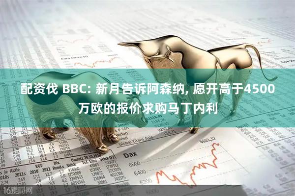配资伐 BBC: 新月告诉阿森纳, 愿开高于4500万欧的报价求购马丁内利
