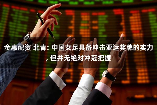 金惠配资 北青: 中国女足具备冲击亚运奖牌的实力, 但并无绝对冲冠把握