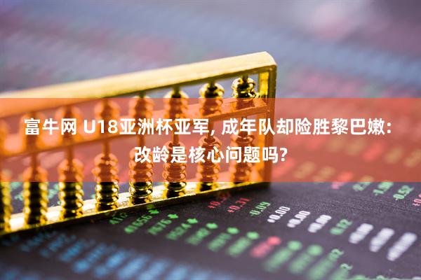 富牛网 U18亚洲杯亚军, 成年队却险胜黎巴嫩: 改龄是核心问题吗?