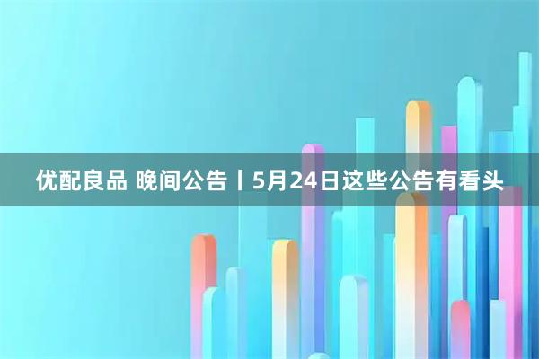 优配良品 晚间公告丨5月24日这些公告有看头